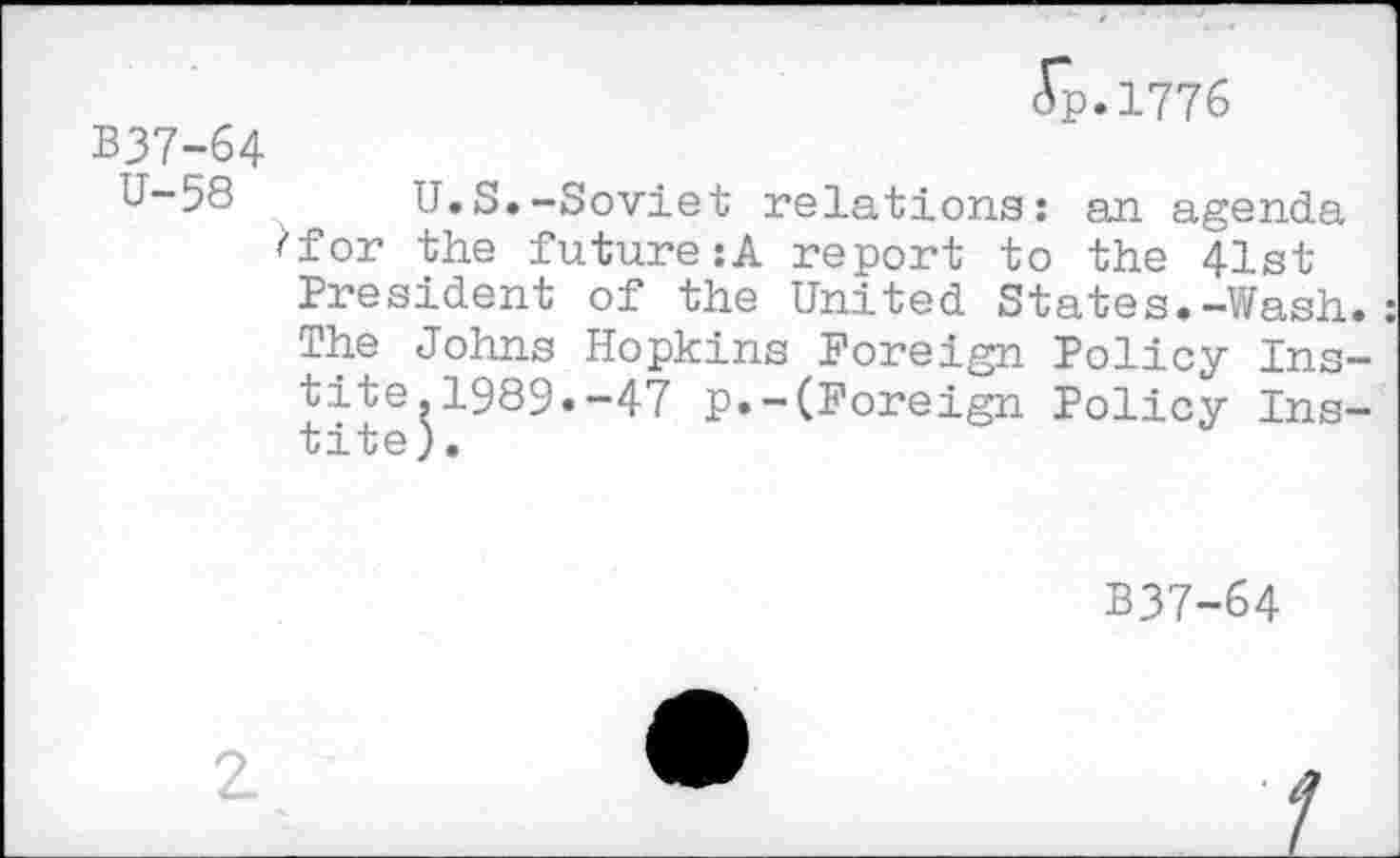 ﻿ip.1776
B37-64
U-58 U.S.-Soviet relatione: an agenda ^for the future:A report to the 41st President of the United States.-Wash The Johns Hopkins Foreign Policy Ins tite.1989.-47 p.-(Foreign Policy Ins tite).
B37-64